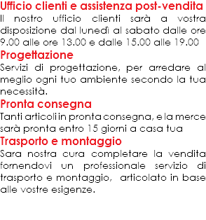 Ufficio clienti e assistenza post-vendita
Il nostro ufficio clienti sarà a vostra disposizione dal lunedì al sabato dalle ore 9.00 alle ore 13.00 e dalle 15.00 alle 19.00
Progettazione
Servizi di progettazione, per arredare al meglio ogni tuo ambiente secondo la tua necessità.
Pronta consegna
Tanti articoli in pronta consegna, e la merce sarà pronta entro 15 giorni a casa tua
Trasporto e montaggio
Sara nostra cura completare la vendita fornendovi un professionale servizio di trasporto e montaggio, articolato in base alle vostre esigenze. 